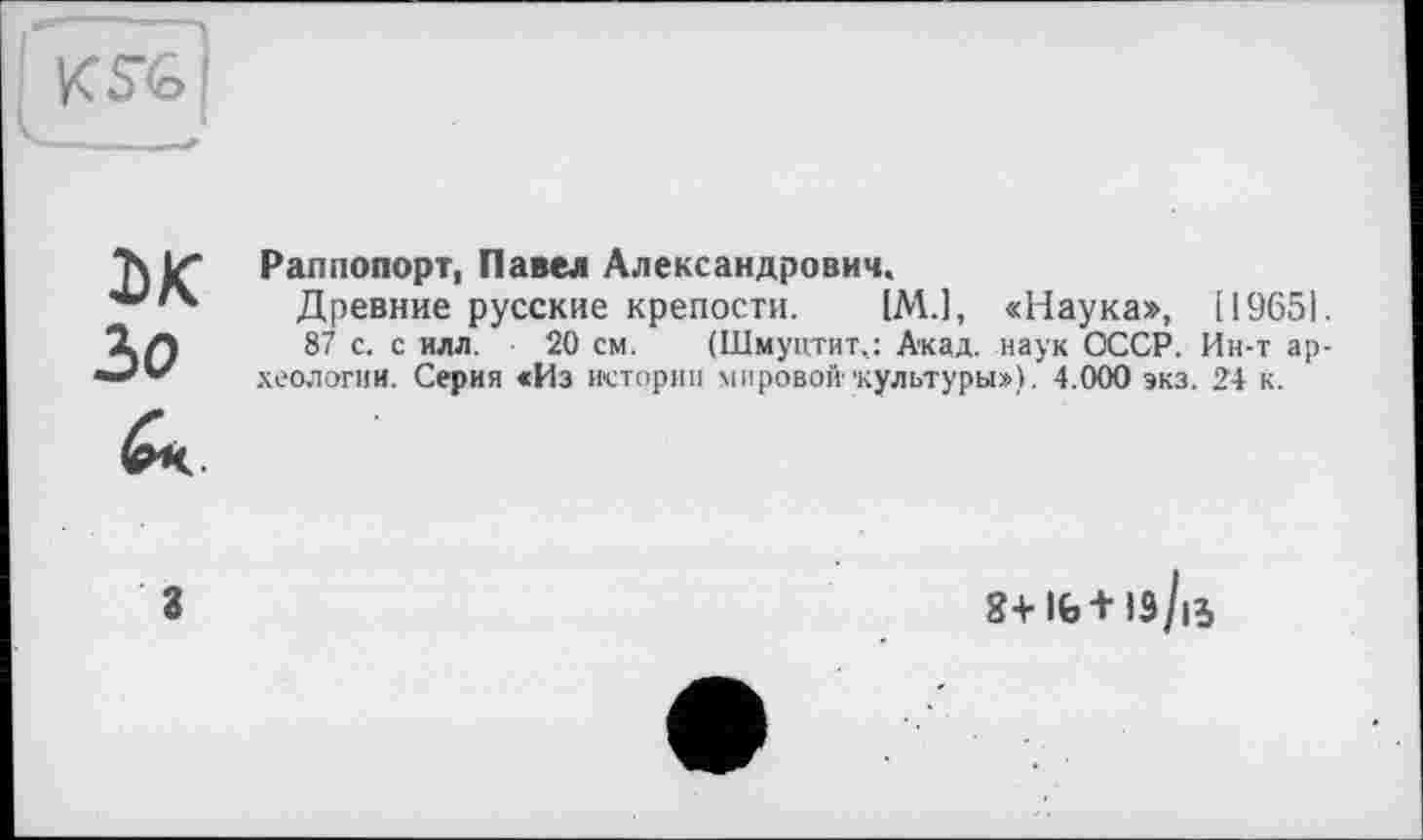 ﻿Раппопорт, Павел Александрович.
Древние русские крепости. (М.1, «Наука», (19651.
87 с. с илл. 20 см. (Шмуцтит,: Акад, наук СССР. Ин-т археологии. Серия «Из истории мировой1‘культуры»), 4.000 экз. 24 к.
8+lfe+l9/ß